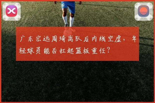 广东宏远周琦离队后内线空虚,年轻球员能否扛起篮板重任?