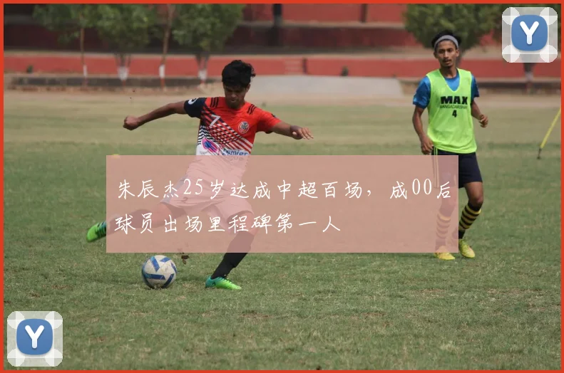 朱辰杰25岁达成中超百场，成00后球员出场里程碑第一人