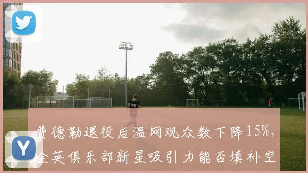 费德勒退役后温网观众数下降15%，全英俱乐部新星吸引力能否填补空白？