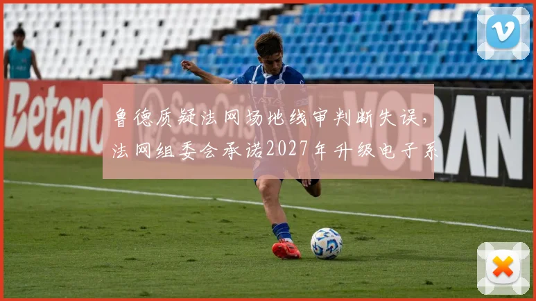 鲁德质疑法网场地线审判断失误，法网组委会承诺2027年升级电子系统