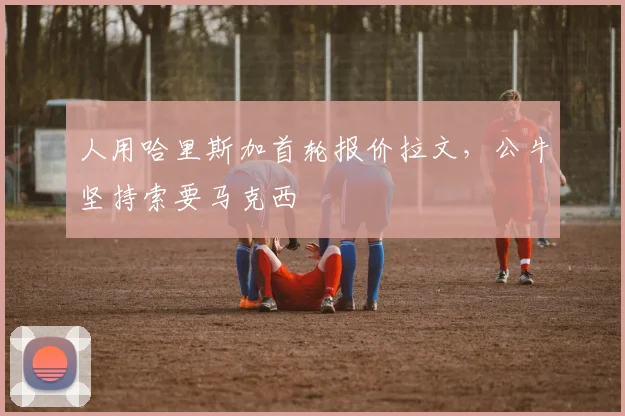 人用哈里斯加首轮报价拉文，公牛坚持索要马克西