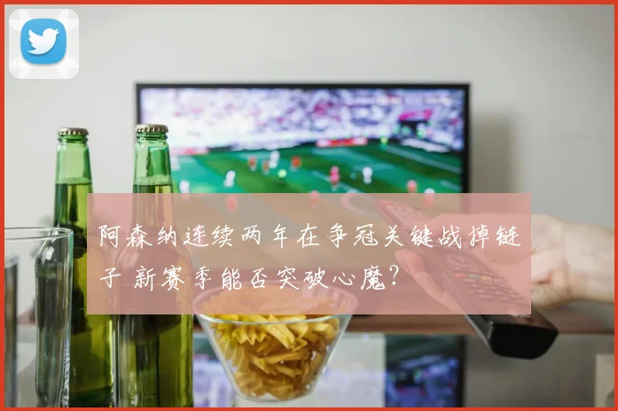 阿森纳连续两年在争冠关键战掉链子 新赛季能否突破心魔？