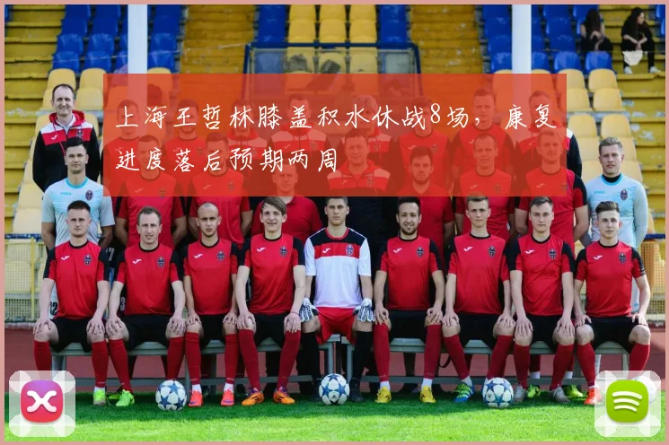 上海王哲林膝盖积水休战8场，康复进度落后预期两周
